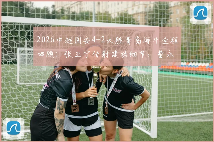 2026中超国安4-2大胜青岛海牛全程回顾：张玉宁传射建功细节，曹永竞破门战术分析
