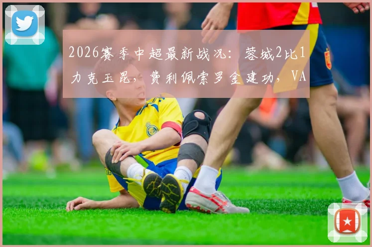 2026赛季中超最新战况：蓉城2比1力克玉昆，费利佩索罗金建功，VAR吹掉四球引热议
