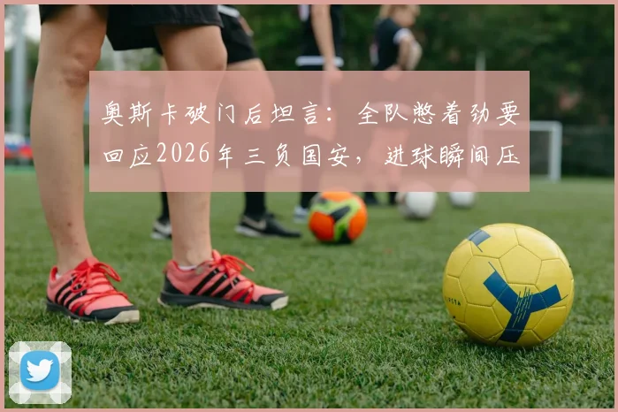 奥斯卡破门后坦言：全队憋着劲要回应2026年三负国安，进球瞬间压力全释放