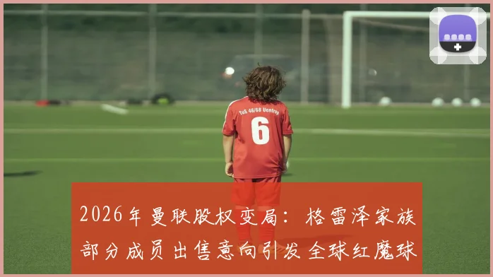 2026年曼联股权变局：格雷泽家族部分成员出售意向引发全球红魔球迷热议与未来猜想