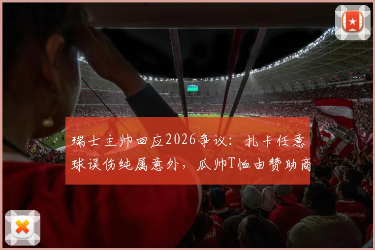 瑞士主帅回应2026争议：扎卡任意球误伤纯属意外，瓜帅T恤由赞助商提供