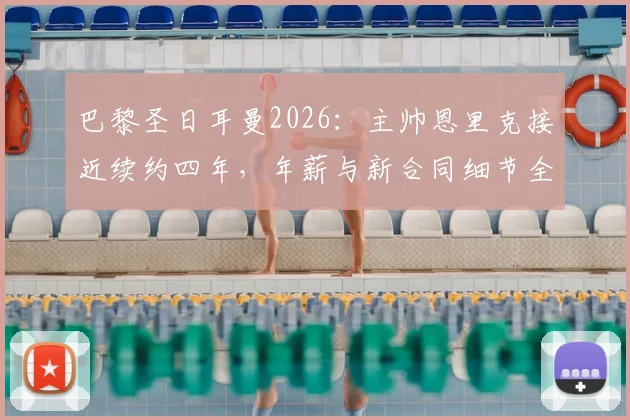 巴黎圣日耳曼2026:主帅恩里克接近续约四年,年薪与新合同细节全解析