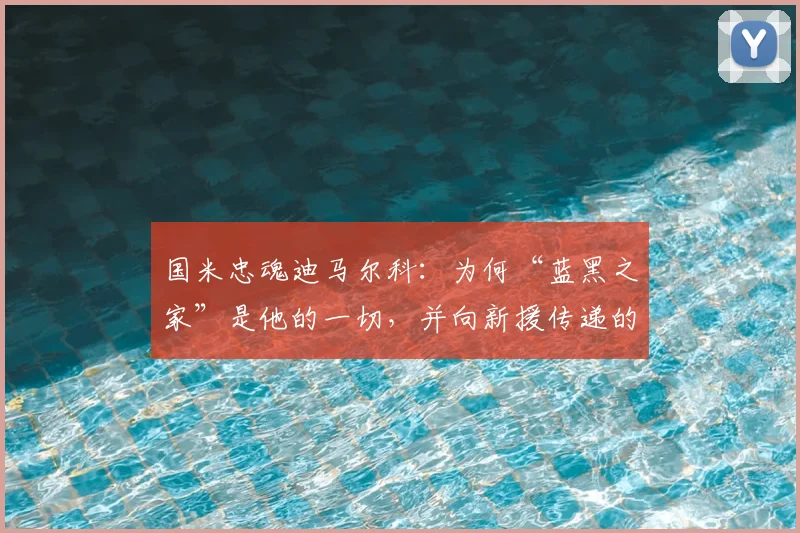 国米忠魂迪马尔科：为何“蓝黑之家”是他的一切，并向新援传递的2026赛季核心精神