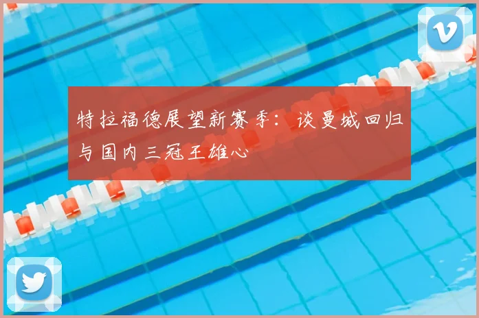 特拉福德展望新赛季：谈曼城回归与国内三冠王雄心