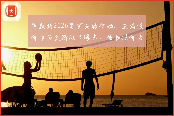 阿森纳2026夏窗关键行动:正式报价吉马良斯细节曝光,被拒报价为中间人提交,转会进展深度追踪