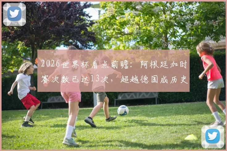 2026世界杯看点前瞻：阿根廷加时赛次数已达13次，超越德国成历史第一，意味着什么？