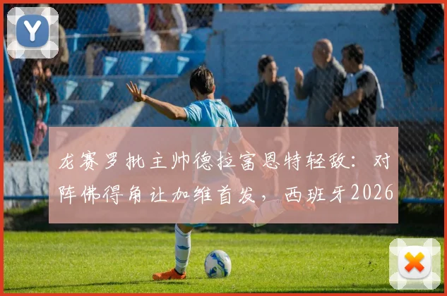 龙赛罗批主帅德拉富恩特轻敌:对阵佛得角让加维首发,西班牙2026阵容选择引争议