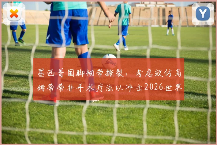 墨西哥国脚韧带撕裂，考虑效仿乌姆蒂蒂非手术疗法以冲击2026世界杯