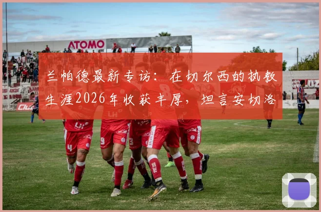 兰帕德最新专访:在切尔西的执教生涯2026年收获丰厚,坦言安切洛蒂的沉稳与穆里尼奥的激情最令他受益