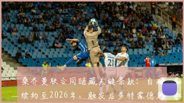 桑乔曼联合同暗藏关键条款:自动续约至2026年,触发后多特蒙德免签计划恐落空