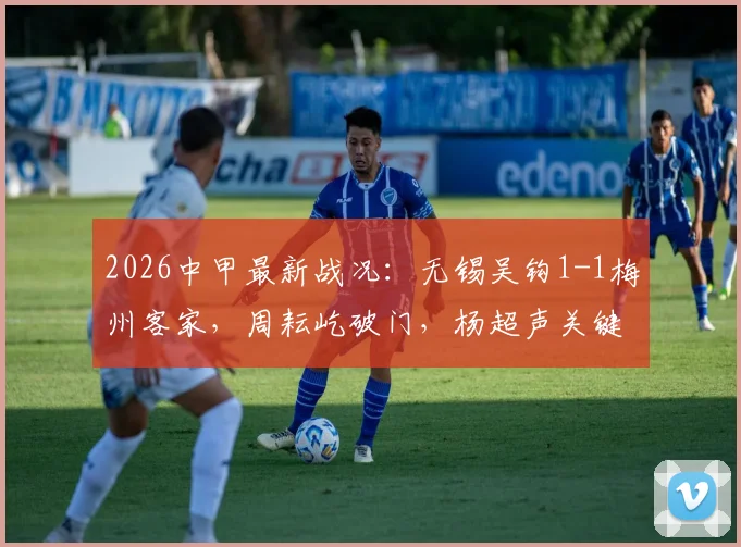 2026中甲最新战况：无锡吴钩1-1梅州客家，周耘屹破门，杨超声关键扳平，附两队积分排名分析