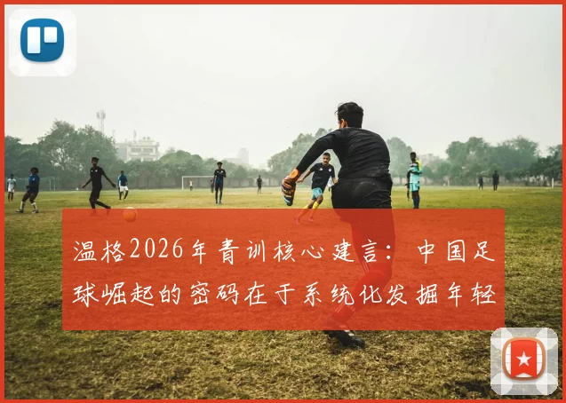 温格2026年青训核心建言：中国足球崛起的密码在于系统化发掘年轻苗子