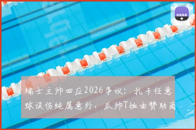 瑞士主帅回应2026争议：扎卡任意球误伤纯属意外，瓜帅T恤由赞助商提供