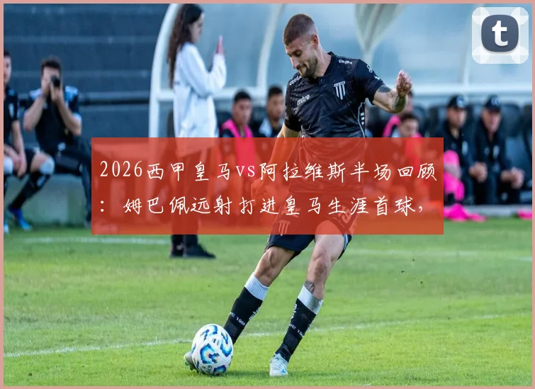 2026西甲皇马vs阿拉维斯半场回顾:姆巴佩远射打进皇马生涯首球,球队1-0领先