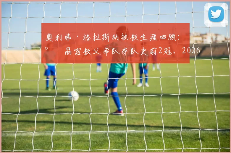 奥利弗·格拉斯纳执教生涯回顾:水晶宫教父率队夺队史前2冠,2026赛季首获欧战决赛资格