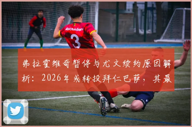弗拉霍维奇暂停与尤文续约原因解析：2026年或转投拜仁巴萨，其最新动态与身价前瞻