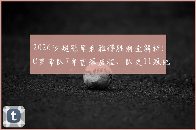 2026沙超冠军利雅得胜利全解析：C罗率队7年首冠历程、队史11冠纪录及阵容深度盘点