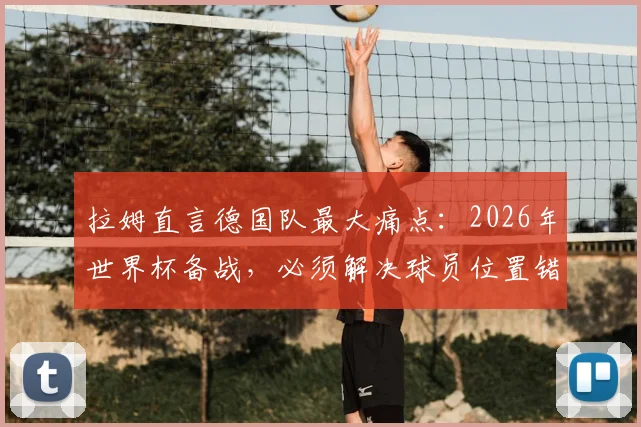 拉姆直言德国队最大痛点：2026年世界杯备战，必须解决球员位置错配问题！