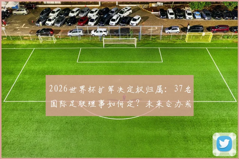 2026世界杯扩军决定权归属：37名国际足联理事如何定？未来合办或成新趋势
