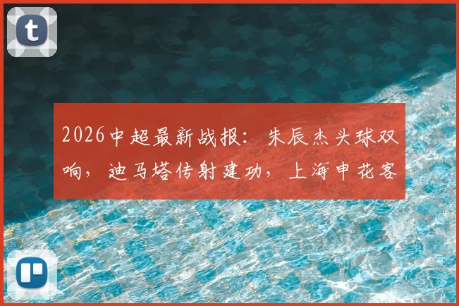 2026中超最新战报:朱辰杰头球双响,迪马塔传射建功,上海申花客场2-2战平重庆铜梁龙,附全场进球视频集锦