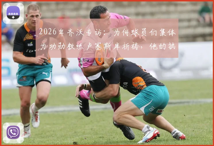 2026年齐沃专访:为何球员们集体为功勋教练卢塞斯库祈祷,他的执教哲学有何伟大之处?